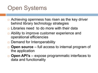 Open Systems
   Achieving openness has risen as the key driver
    behind library technology strategies
   Libraries need to do more with their data
   Ability to improve customer experience and
    operational efficiencies
   Demand for Interoperability
   Open source – full access to internal program of
    the application
   Open API’s – expose programmatic interfaces to
    data and functionality
 