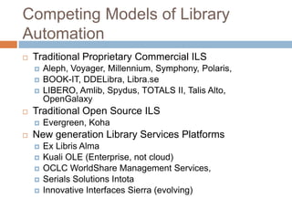Competing Models of Library
Automation
   Traditional Proprietary Commercial ILS
       Aleph, Voyager, Millennium, Symphony, Polaris,
       BOOK-IT, DDELibra, Libra.se
       LIBERO, Amlib, Spydus, TOTALS II, Talis Alto,
        OpenGalaxy
   Traditional Open Source ILS
       Evergreen, Koha
   New generation Library Services Platforms
       Ex Libris Alma
       Kuali OLE (Enterprise, not cloud)
       OCLC WorldShare Management Services,
       Serials Solutions Intota
       Innovative Interfaces Sierra (evolving)
 