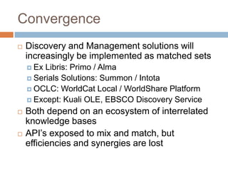 Convergence
   Discovery and Management solutions will
    increasingly be implemented as matched sets
     Ex Libris: Primo / Alma
     Serials Solutions: Summon / Intota
     OCLC: WorldCat Local / WorldShare Platform
     Except: Kuali OLE, EBSCO Discovery Service

   Both depend on an ecosystem of interrelated
    knowledge bases
   API’s exposed to mix and match, but
    efficiencies and synergies are lost
 