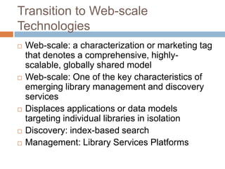 Transition to Web-scale
Technologies
   Web-scale: a characterization or marketing tag
    that denotes a comprehensive, highly-
    scalable, globally shared model
   Web-scale: One of the key characteristics of
    emerging library management and discovery
    services
   Displaces applications or data models
    targeting individual libraries in isolation
   Discovery: index-based search
   Management: Library Services Platforms
 