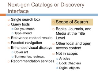 Next-gen Catalogs or Discovery
Interface
   Single search box
                                 Scope of Search
   Query tools
     Did you mean            Books, Journals, and
                              
     Type-ahead              Media at the Title
   Relevance ranked results Level
   Faceted navigation       Other local and open
   Enhanced visual displays access content
     Cover art
                             Not in scope:
       Summaries, reviews,
                              Articles
                                  
   Recommendation services
                             Book Chapters

                             Digital objects
 