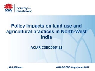 Policy impacts on land use and
agricultural practices in North-West
                India

               ACIAR CSE/2006/132




 Nick Milham                 WCCA/FSDC September 2011
 