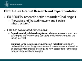 FIRE: Future Internet Research and ExperimentationEU FP6/FP7 research activities under Challenge 1“Pervasive and Trusted Network and Service Infrastructures”FIRE has two related dimensions:Experimentally-driven long-term, visionary research on new paradigms and networking concepts and architectures for the future internetBuilding large-scale experimentation facilities to support both medium- and long- term research on networks and services by gradually federating existing and new testbeds for emerging or future internet technologies2