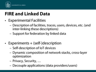 FIRE and Linked DataExperimental FacilitiesDescription of facilities, traces, users, devices, etc. (and inter-linking these descriptions)Support for federation by linked dataExperiments + (self-)descriptionSelf-description of IoT devicesDynamic composition of network stacks, cross-layer optimizationPrivacy, Security, …Decouple applications (data providers/users)