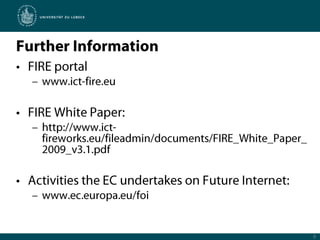 Further InformationFIRE portalwww.ict-fire.euFIRE White Paper:http://www.ict-fireworks.eu/fileadmin/documents/FIRE_White_Paper_2009_v3.1.pdfActivities the EC undertakes on Future Internet:www.ec.europa.eu/foi8