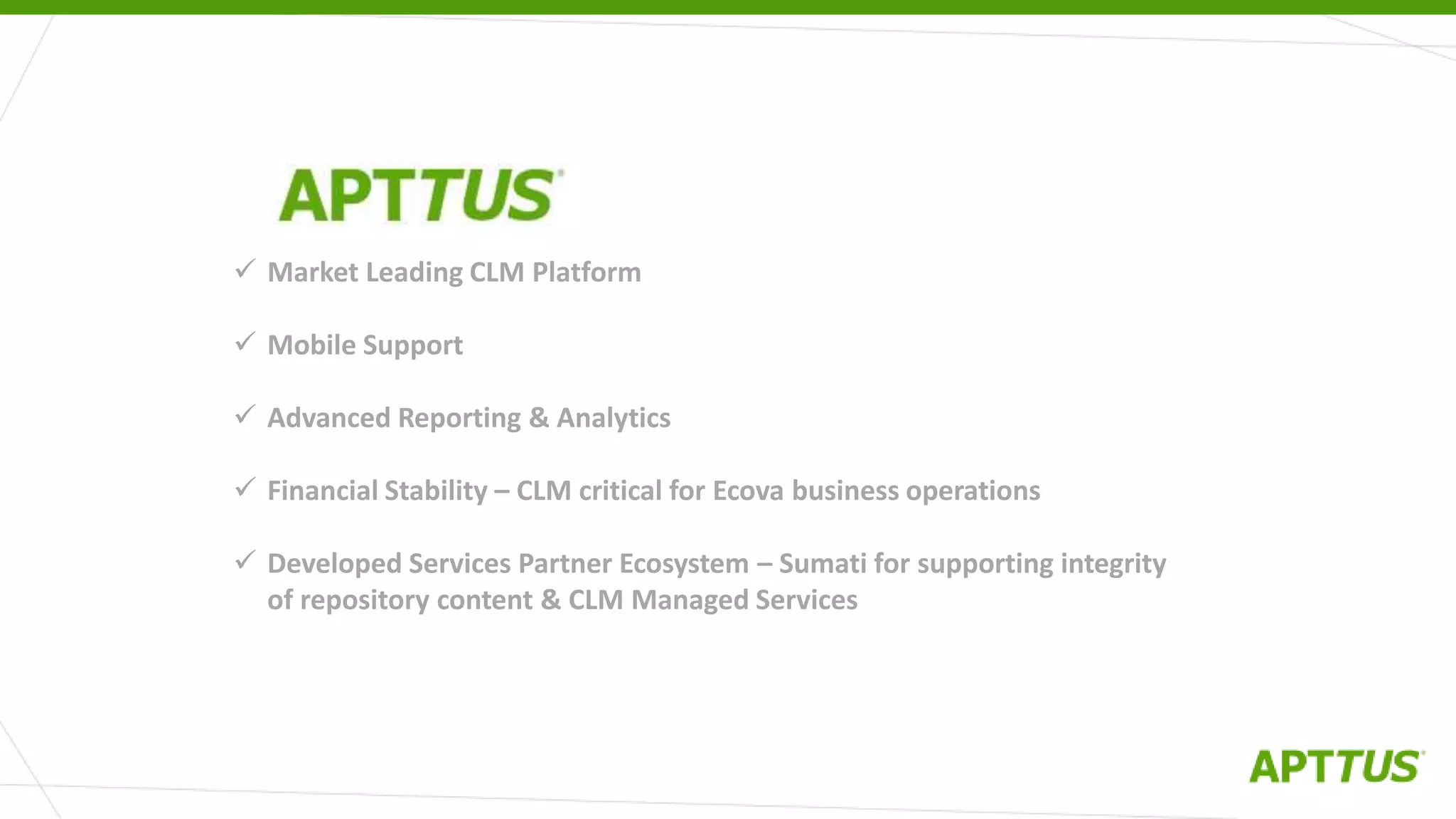  Market Leading CLM Platform
 Mobile Support
 Advanced Reporting & Analytics
 Financial Stability – CLM critical for Ecova business operations
 Developed Services Partner Ecosystem – Sumati for supporting integrity
of repository content & CLM Managed Services
WHY APTTUS?
 