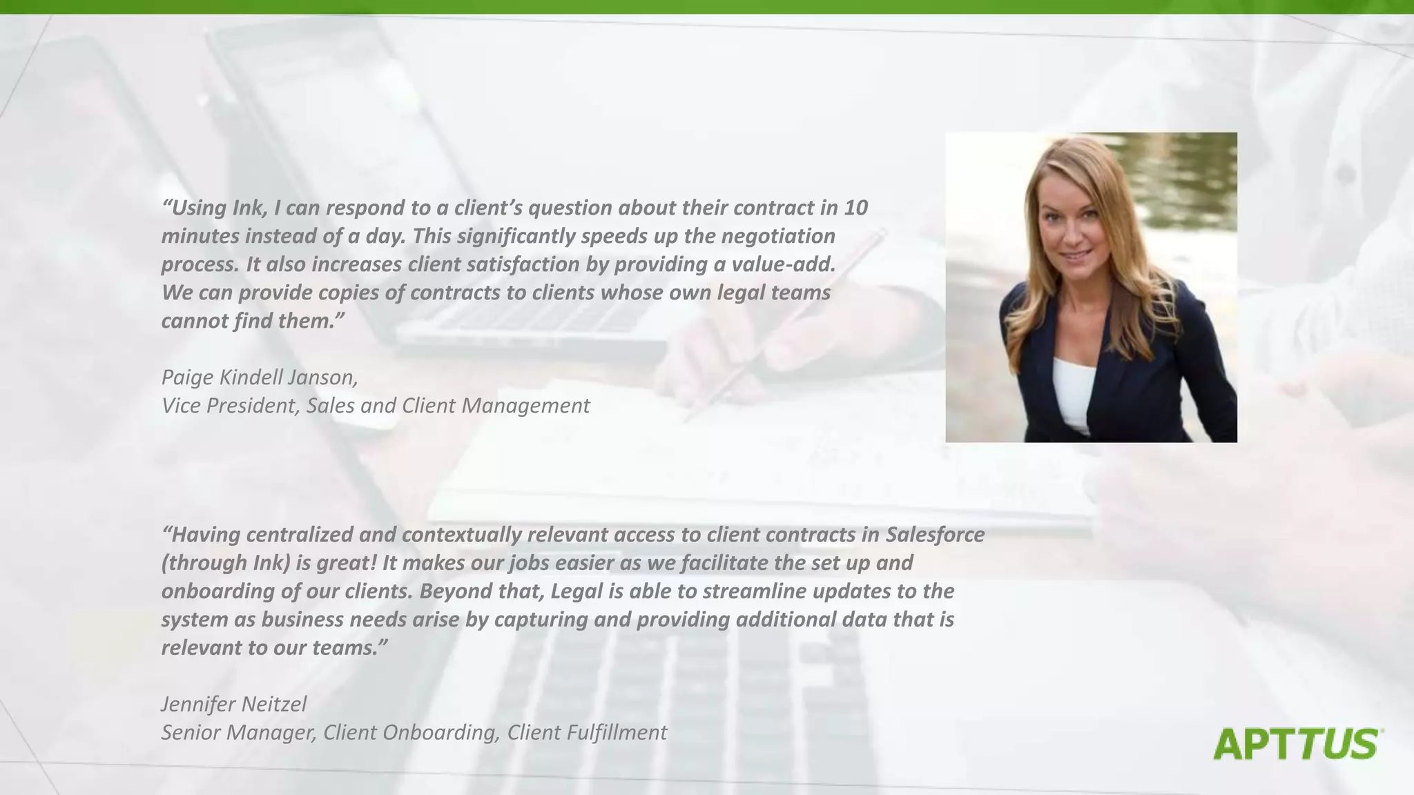 “Using Ink, I can respond to a client’s question about their contract in 10
minutes instead of a day. This significantly speeds up the negotiation
process. It also increases client satisfaction by providing a value-add.
We can provide copies of contracts to clients whose own legal teams
cannot find them.”
Paige Kindell Janson,
Vice President, Sales and Client Management
“Having centralized and contextually relevant access to client contracts in Salesforce
(through Ink) is great! It makes our jobs easier as we facilitate the set up and
onboarding of our clients. Beyond that, Legal is able to streamline updates to the
system as business needs arise by capturing and providing additional data that is
relevant to our teams.”
Jennifer Neitzel
Senior Manager, Client Onboarding, Client Fulfillment
 