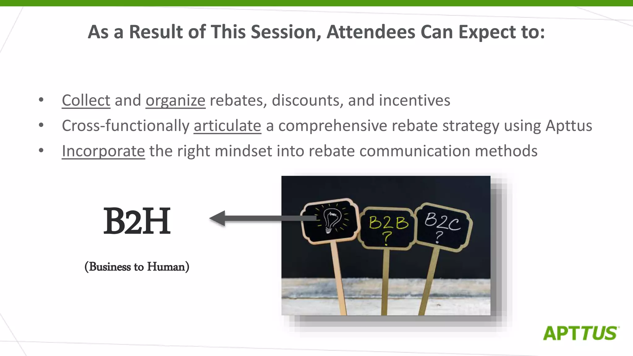 As a Result of This Session, Attendees Can Expect to:
• Collect and organize rebates, discounts, and incentives
• Cross-functionally articulate a comprehensive rebate strategy using Apttus
• Incorporate the right mindset into rebate communication methods
B2H
(Business to Human)
 