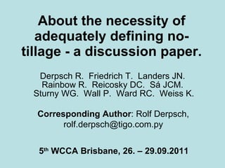 About the necessity of adequately defining no-tillage - a discussion paper. Derpsch R.  Friedrich T.  Landers JN.  Rainbow R.  Reicosky DC.  Sá JCM.  Sturny WG.  Wall P.  Ward RC.  Weiss K. 5 th  WCCA Brisbane, 26. – 29.09.2011 Corresponding Author : Rolf Derpsch, rolf.derpsch@tigo.com.py 