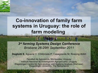 Co-innovation of family farm systems in Uruguay: the role of farm modeling   3 rd  farming Systems Design Conference Brisbane 26-29th September 2011 Dogliotti S , Aguerre V, Chilibroste P, Casagrande M, Rossing WAH Facultad de Agronomía , Montevideo, Uruguay Instituto Nacional de Investigación Agropecuaria, Uruguay Wageningen Centre for Agro-ecology and Systems Analysis (WaCasa), Wageningen University, The Netherlands 