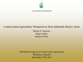 AGA KHAN FOUNDATION




Conservation Agriculture: Perspectives from Salamieh district, Syria
                           Shinan N. Kassam
                             Baqir Lalani
                             Bassil Al-Eter




              5th World Congress of Conservation Agriculture
                           Brisbane, Australia
                          September 27th, 2011
 