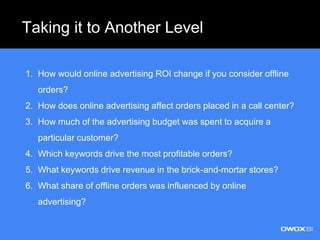 Taking it to Another Level
1. How would online advertising ROI change if you consider offline
orders?
2. How does online advertising affect orders placed in a call center?
3. How much of the advertising budget was spent to acquire a
particular customer?
4. Which keywords drive the most profitable orders?
5. What keywords drive revenue in the brick-and-mortar stores?
6. What share of offline orders was influenced by online
advertising?
 