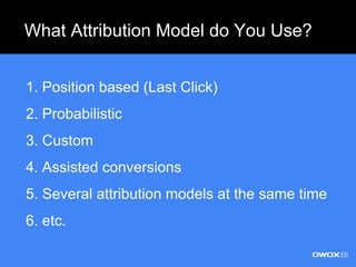What Attribution Model do You Use?
1. Position based (Last Click)
2. Probabilistic
3. Custom
4. Assisted conversions
5. Several attribution models at the same time
6. etc.
 