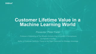 Customer Lifetime Value in a
Machine Learning World
Presenter: Peter Fader
Professor of Marketing at The Wharton School of the University of Pennsylvania
Co-Founder of Zodiac
Author of Customer Centricity: Focus on the Right Customers for Strategic Advantage
 
