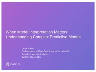 When Model Interpretation Matters:
Understanding Complex Predictive Models
Dean	Abbo)	
Co-Founder	and	Chief	Data	Scien6st,	SmarterHQ	
President,	Abbo)	Analy6cs	
Twi)er:	@deanabb	
 
