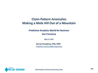 Claim Pattern Anomalies
Making a Mole Hill Out of a Mountain
Predictive Analytics World for Business
San Francisco
May 17, 2017
CAS Analytics & Data Provisioning Team v01
Darryl Humphrey, PhD, PMP
linkedin.com/in/dghumphrey1
 