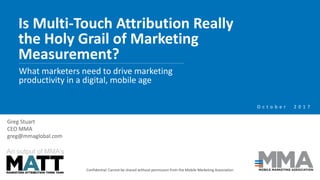 Is Multi-Touch Attribution Really
the Holy Grail of Marketing
Measurement?
Confidential: Cannot be shared without permission from the Mobile Marketing Association
What marketers need to drive marketing
productivity in a digital, mobile age
An output of MMA’s
O c t o b e r 2 0 1 7
Greg Stuart
CEO MMA
greg@mmaglobal.com
 
