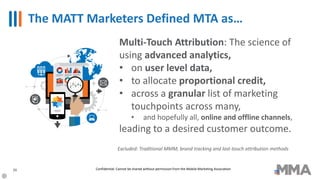 The MATT Marketers Defined MTA as…
26
Multi-Touch Attribution: The science of
using advanced analytics,
• on user level data,
• to allocate proportional credit,
• across a granular list of marketing
touchpoints across many,
• and hopefully all, online and offline channels,
leading to a desired customer outcome.
Excluded: Traditional MMM, brand tracking and last-touch attribution methods
Confidential: Cannot be shared without permission from the Mobile Marketing Association
 