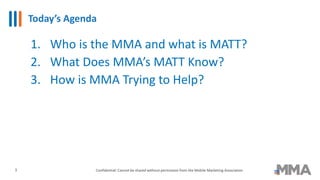 Today’s Agenda
1. Who is the MMA and what is MATT?
2. What Does MMA’s MATT Know?
3. How is MMA Trying to Help?
3 Confidential: Cannot be shared without permission from the Mobile Marketing Association
 