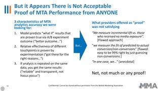But it Appears There is Not Acceptable
Proof of MTA Performance from ANYONE
1. Model predicts “what if” results that
are proven true via A/B experiment
outcome (“better outcome…”)
2. Relative effectiveness of different
touchpoints is proven by
experimentation (“got there for the
right reasons…”)
3. If analysis is repeated on the same
data, you get the same results
(“reliable” and transparent, not
hocus pocus”)
“We measure incremental lift vs. those
who received no media exposure”.
[Flawed approach]
”we measure the fit of predicted to actual
conversion/non-conversions” [flawed:
easy to be 99% right by just guessing
non-conversions.]
“In one case, we…” [anecdotal]
Net, not much or any proof!
But…
3 characteristics of MTA
analytics accuracy we were
looking for:
What providers offered as “proof”
was not satisfying
32 Confidential: Cannot be shared without permission from the Mobile Marketing Association
 