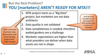 1. MTA project starts as a “Big Data”
project, but marketers are not data
architects
2. Data quality is not validated
3. Data completeness is needed, therefore
walled gardens are a challenge
4. Marketer expectations are higher than
what providers can deliver when data
assets are not in shape
But the Real Problem?
YOU [marketers] AREN’T READY FOR MTA!!!
“MTA is first and
foremost a big
data project and
many big data
projects fail”
- MTA Provider
“Until we trust
the data no one
will accept the
MTA analysis that
is built on it”
- Marketer
34
Confidential: Cannot be shared without permission from the Mobile Marketing Association
 