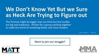 We Don’t Know Yet But we Sure
as Heck Are Trying to Figure out
The Promise might be bigger than we think but the hurdles
are big and audacious. Perfect for a group working together
to make the world of marketing better and more modern
An output of MMA’s
O c t o b e r 2 0 1 7
Want to join our struggle?
 