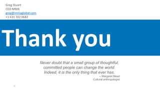Never doubt that a small group of thoughtful,
committed people can change the world.
Indeed, it is the only thing that ever has.
-- Margaret Mead
Cultural anthropologist
47
Thank you
Greg Stuart
CEO MMA
greg@mmaglobal.com
+1 631 702 0682
 
