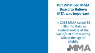 But What Led MMA
Board to Believe
MTA was Important
In 2013 MMA raised $3
million to Gain an
Understanding of the
Value/ROI of Marketing
Mix in the age of
Mobile
9
 