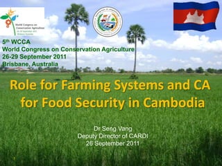 5th WCCA
World Congress on Conservation Agriculture
26-29 September 2011
Brisbane, Australia


  Role for Farming Systems and CA
   for Food Security in Cambodia
                            Dr Seng Vang
                       Deputy Director of CARDI
                         26 September 2011

   1
 