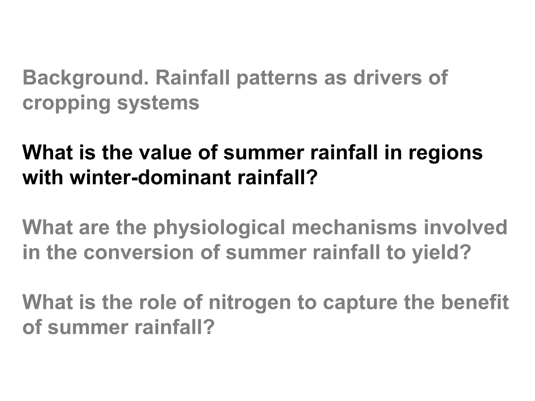 Background. Rainfall patterns as drivers of
cropping systems

What is the value of summer rainfall in regions
with winter-dominant rainfall?

What are the physiological mechanisms involved
in the conversion of summer rainfall to yield?

What is the role of nitrogen to capture the benefit
of summer rainfall?
 