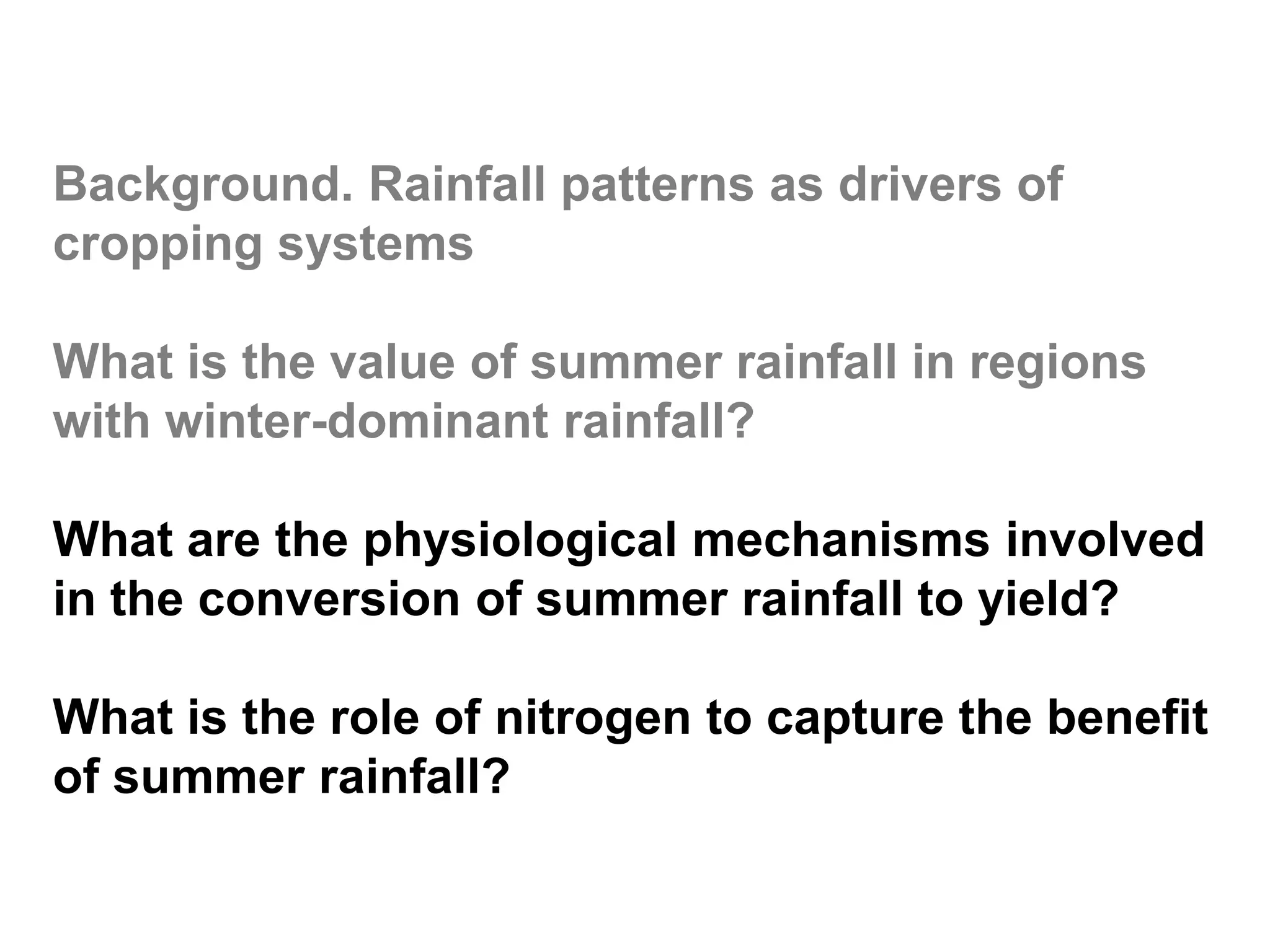 Background. Rainfall patterns as drivers of
cropping systems

What is the value of summer rainfall in regions
with winter-dominant rainfall?

What are the physiological mechanisms involved
in the conversion of summer rainfall to yield?

What is the role of nitrogen to capture the benefit
of summer rainfall?
 