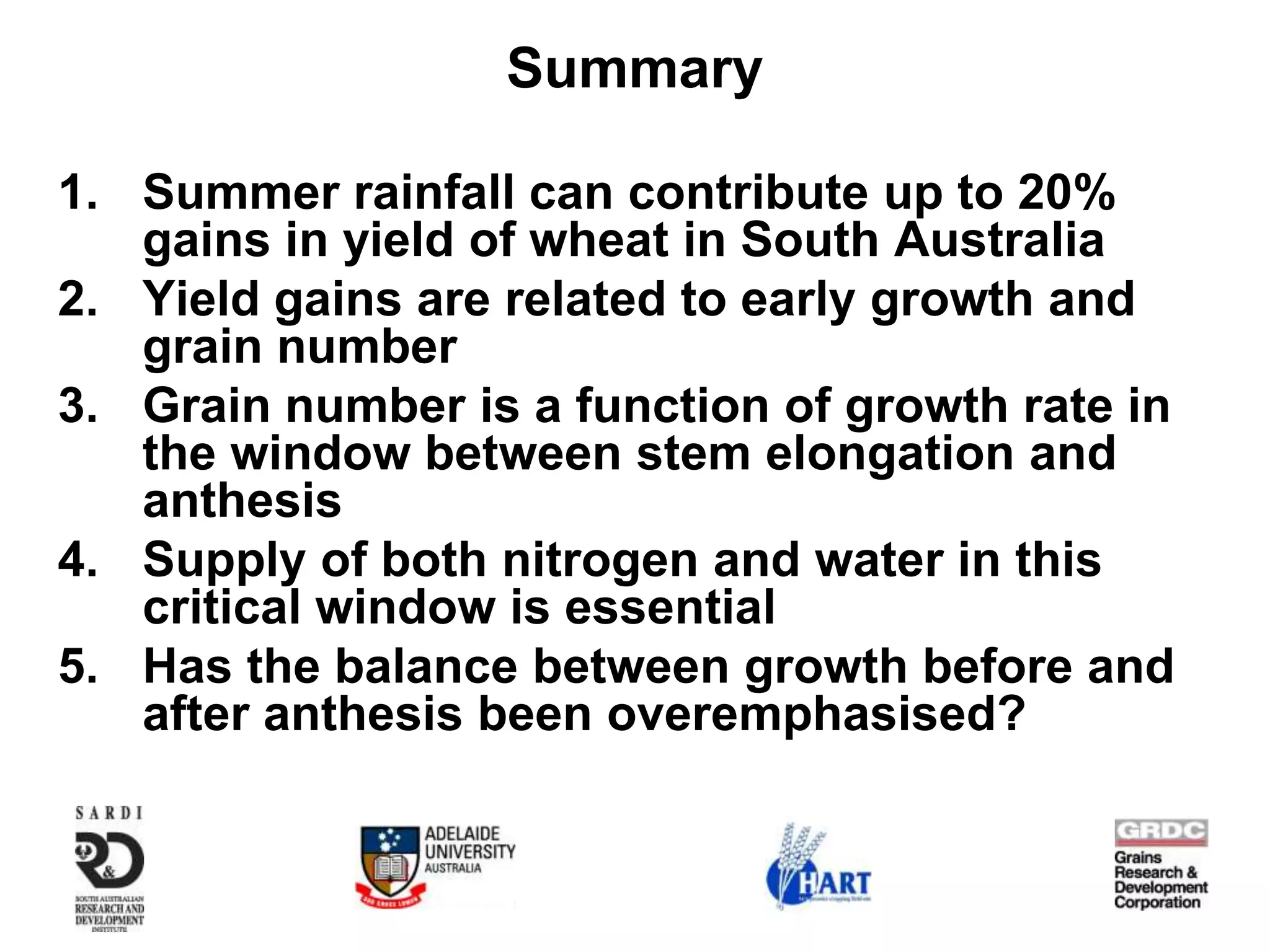 Summary

1. Summer rainfall can contribute up to 20%
   gains in yield of wheat in South Australia
2. Yield gains are related to early growth and
   grain number
3. Grain number is a function of growth rate in
   the window between stem elongation and
   anthesis
4. Supply of both nitrogen and water in this
   critical window is essential
5. Has the balance between growth before and
   after anthesis been overemphasised?
 