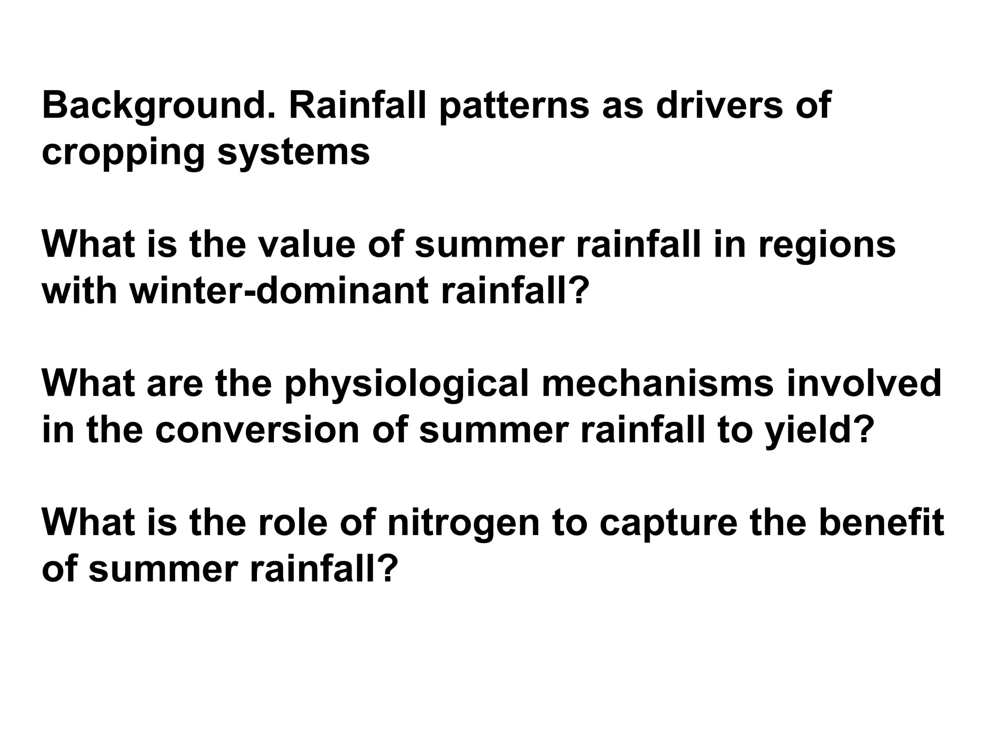 Background. Rainfall patterns as drivers of
cropping systems

What is the value of summer rainfall in regions
with winter-dominant rainfall?

What are the physiological mechanisms involved
in the conversion of summer rainfall to yield?

What is the role of nitrogen to capture the benefit
of summer rainfall?
 