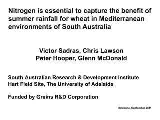 Nitrogen is essential to capture the benefit of
summer rainfall for wheat in Mediterranean
environments of South Australia


           Victor Sadras, Chris Lawson
          Peter Hooper, Glenn McDonald


South Australian Research & Development Institute
Hart Field Site, The University of Adelaide

Funded by Grains R&D Corporation
                                         Brisbane, September 2011
 