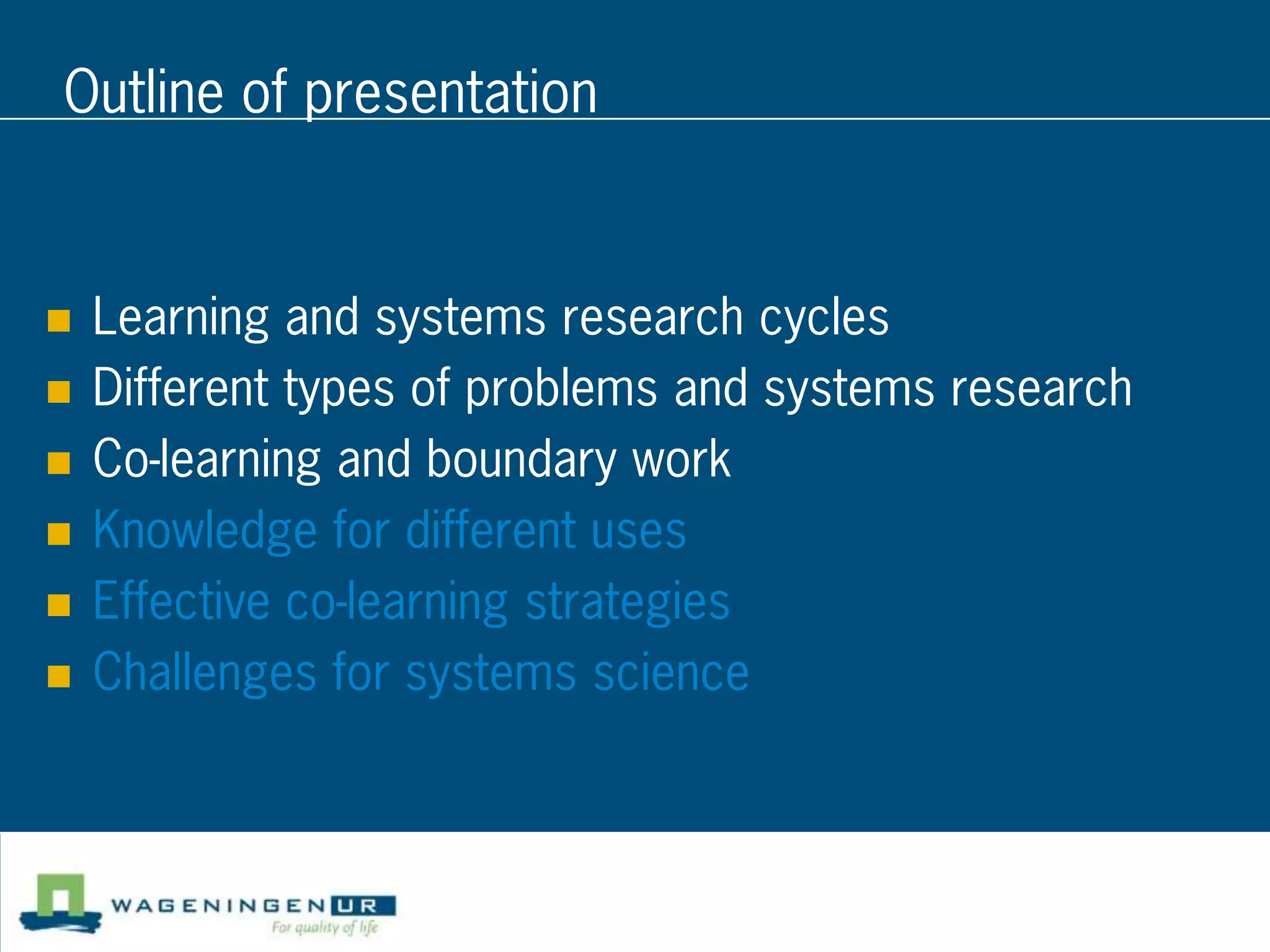 Outline of presentation


   Learning and systems research cycles
   Different types of problems and systems research
   Co-learning and boundary work
   Knowledge for different uses
   Effective co-learning strategies
   Challenges for systems science
 