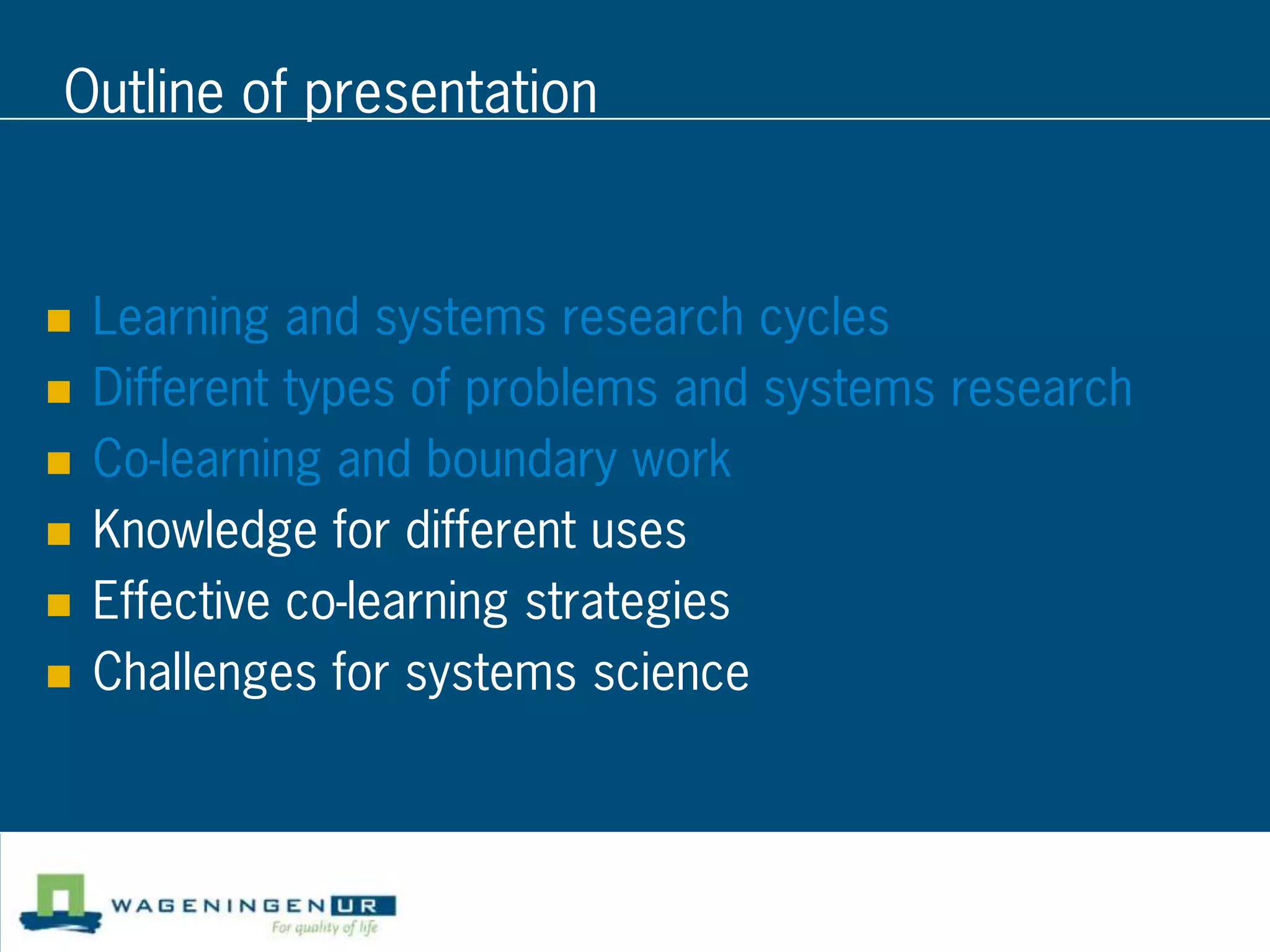 Outline of presentation


   Learning and systems research cycles
   Different types of problems and systems research
   Co-learning and boundary work
   Knowledge for different uses
   Effective co-learning strategies
   Challenges for systems science
 