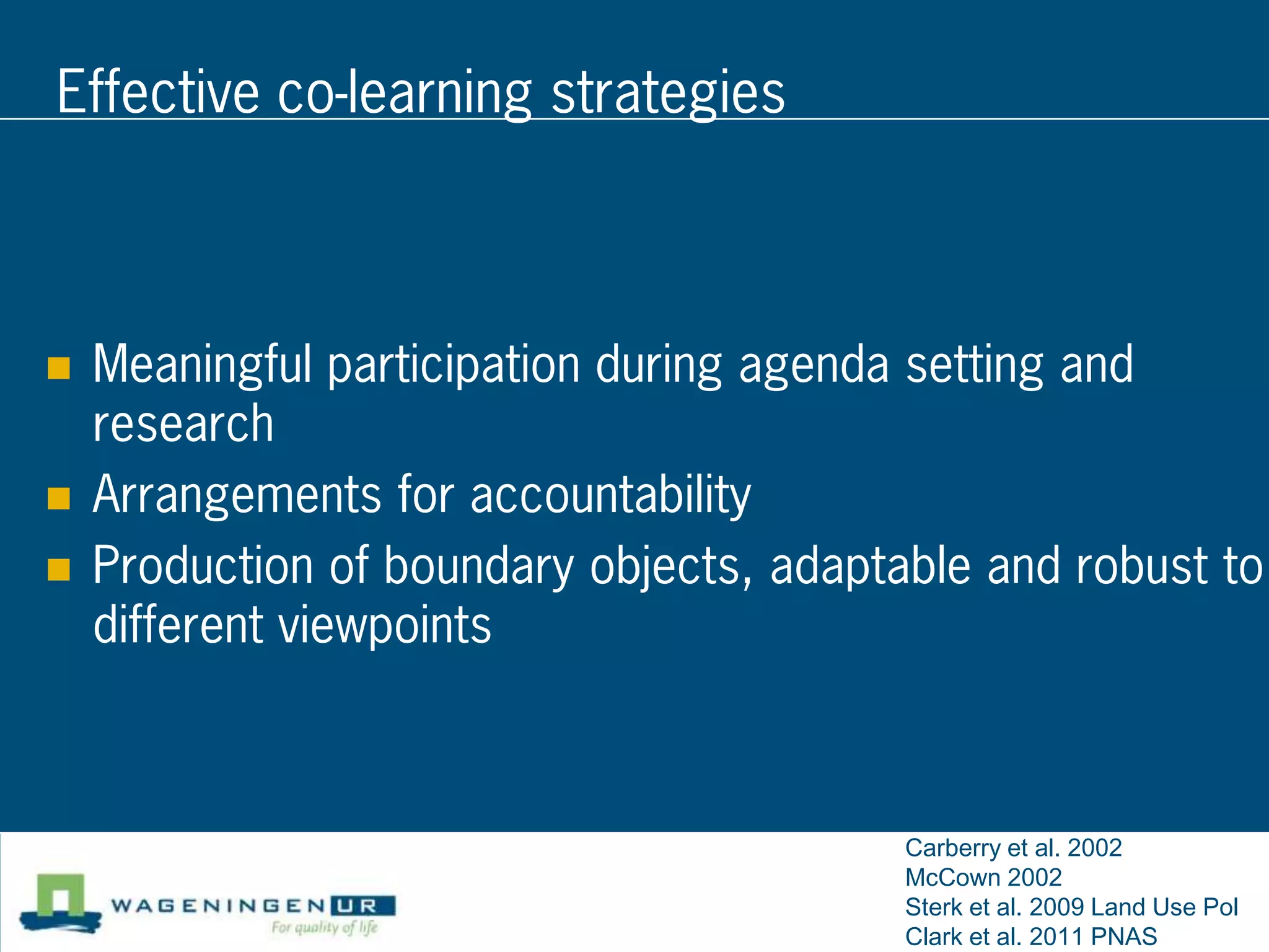 Effective co-learning strategies



   Meaningful participation during agenda setting and
    research
   Arrangements for accountability
   Production of boundary objects, adaptable and robust to
    different viewpoints



                                          Carberry et al. 2002
                                          McCown 2002
                                          Sterk et al. 2009 Land Use Pol
                                          Clark et al. 2011 PNAS
 