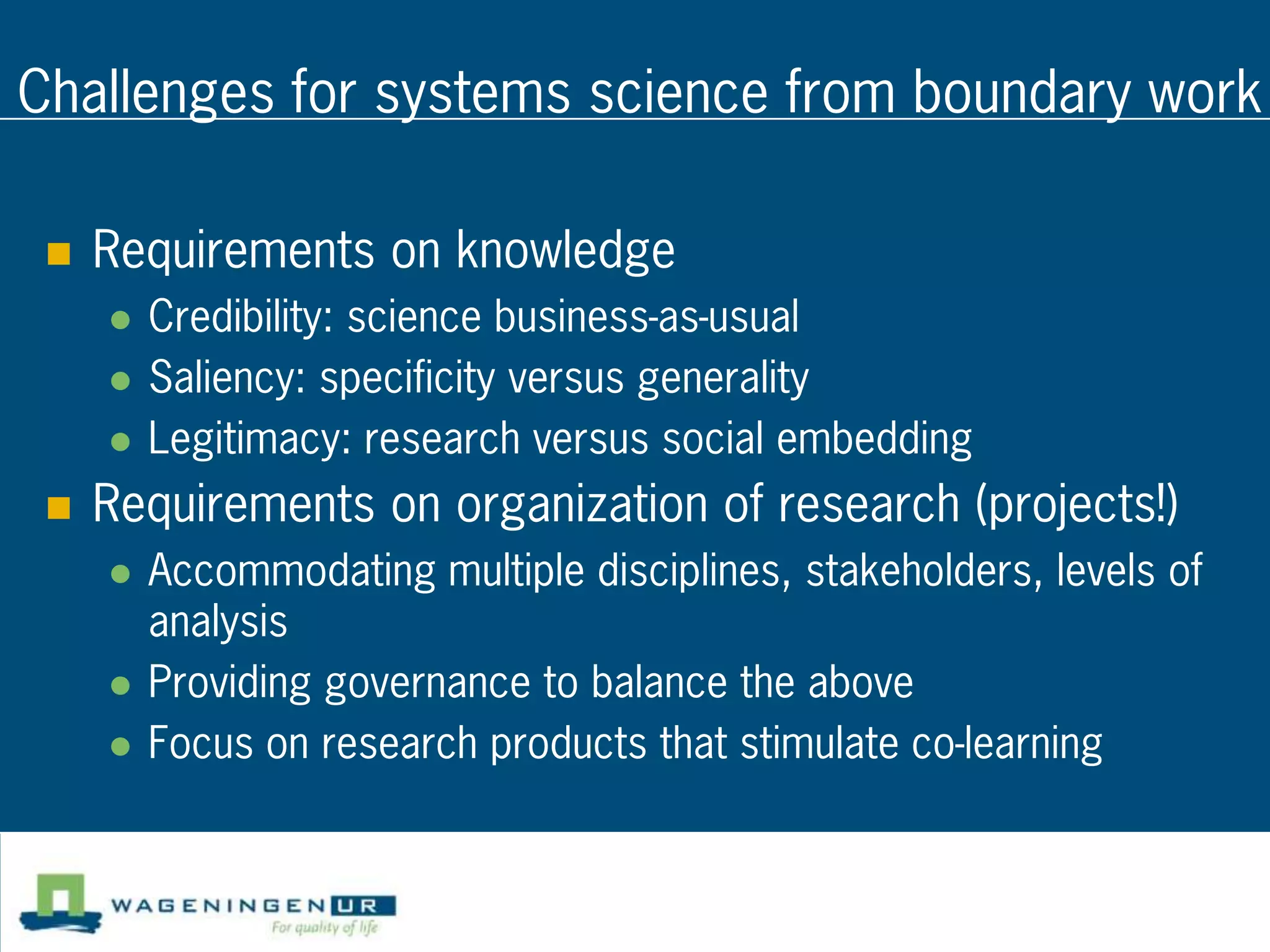Challenges for systems science from boundary work

    Requirements on knowledge
        Credibility: science business-as-usual
        Saliency: specificity versus generality
        Legitimacy: research versus social embedding
    Requirements on organization of research (projects!)
        Accommodating multiple disciplines, stakeholders, levels of
         analysis
        Providing governance to balance the above
        Focus on research products that stimulate co-learning
 