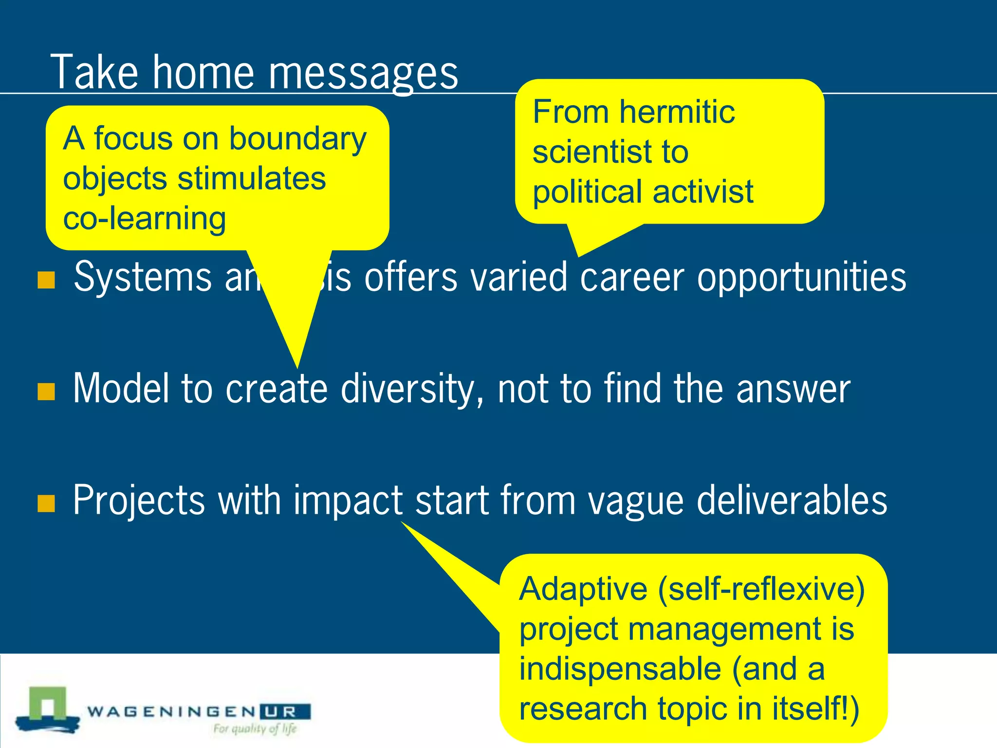 Take home messages
                                 From hermitic
    A focus on boundary          scientist to
    objects stimulates           political activist
    co-learning
   Systems analysis offers varied career opportunities

   Model to create diversity, not to find the answer

   Projects with impact start from vague deliverables

                                Adaptive (self-reflexive)
                                project management is
                                indispensable (and a
                                research topic in itself!)
 