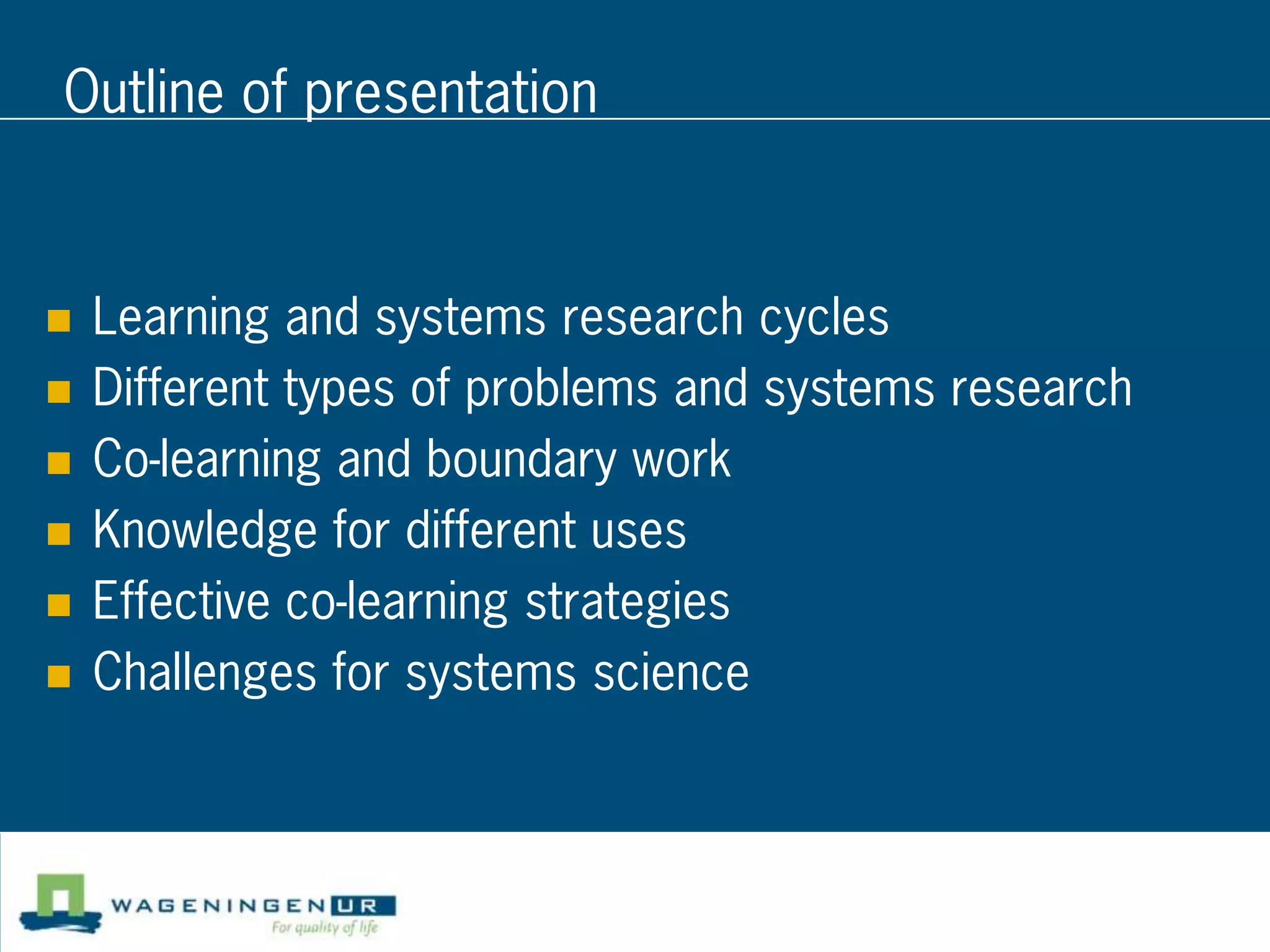 Outline of presentation


   Learning and systems research cycles
   Different types of problems and systems research
   Co-learning and boundary work
   Knowledge for different uses
   Effective co-learning strategies
   Challenges for systems science
 