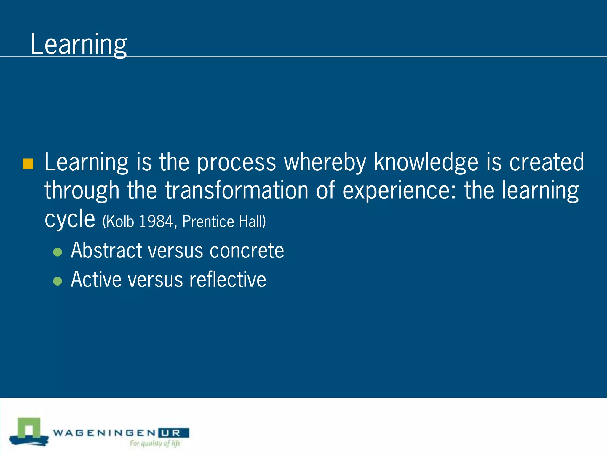 Learning



   Learning is the process whereby knowledge is created
    through the transformation of experience: the learning
    cycle (Kolb 1984, Prentice Hall)
       Abstract versus concrete
       Active versus reflective
 