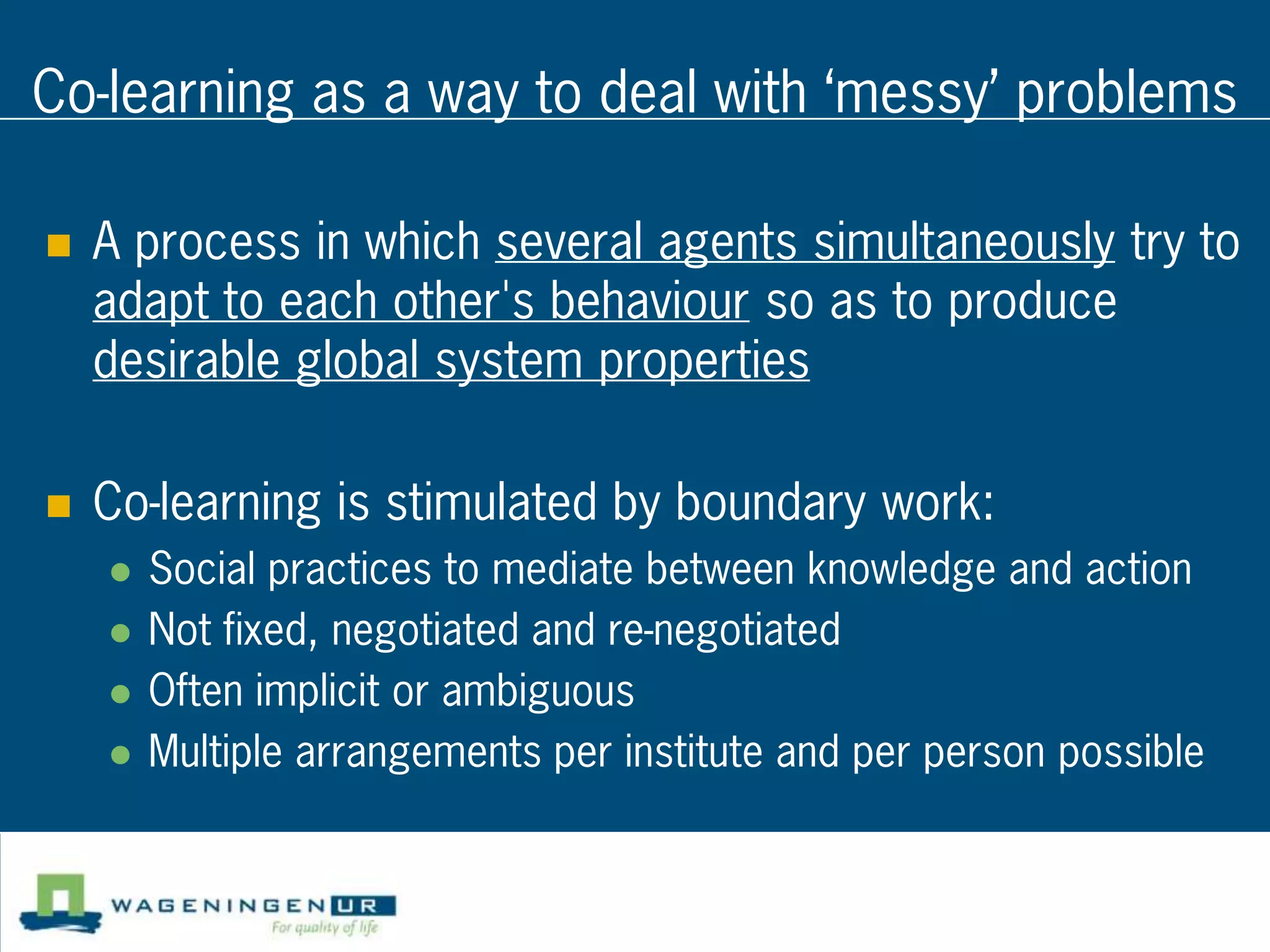 Co-learning as a way to deal with ‘messy’ problems

   A process in which several agents simultaneously try to
    adapt to each other's behaviour so as to produce
    desirable global system properties

   Co-learning is stimulated by boundary work:
       Social practices to mediate between knowledge and action
       Not fixed, negotiated and re-negotiated
       Often implicit or ambiguous
       Multiple arrangements per institute and per person possible
 