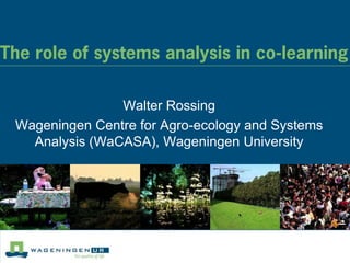 The role of systems analysis in co-learning

                Walter Rossing
 Wageningen Centre for Agro-ecology and Systems
   Analysis (WaCASA), Wageningen University
 
