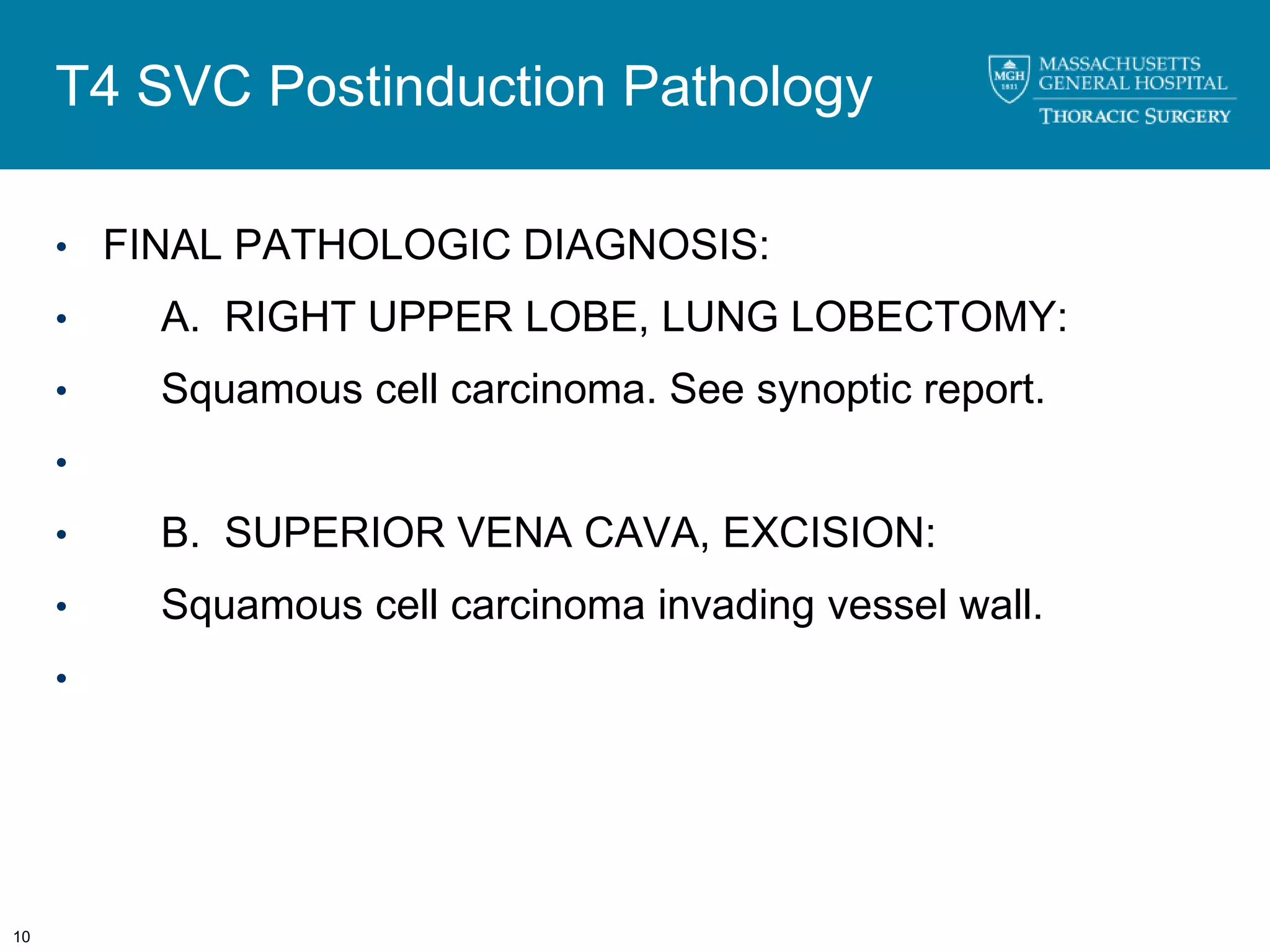T4 SVC Postinduction Pathology

     • FINAL PATHOLOGIC DIAGNOSIS:

     •   A. RIGHT UPPER LOBE, LUNG LOBECTOMY:
     •   Squamous cell carcinoma. See synoptic report.
     •

     •   B. SUPERIOR VENA CAVA, EXCISION:
     •   Squamous cell carcinoma invading vessel wall.
     •




10
 