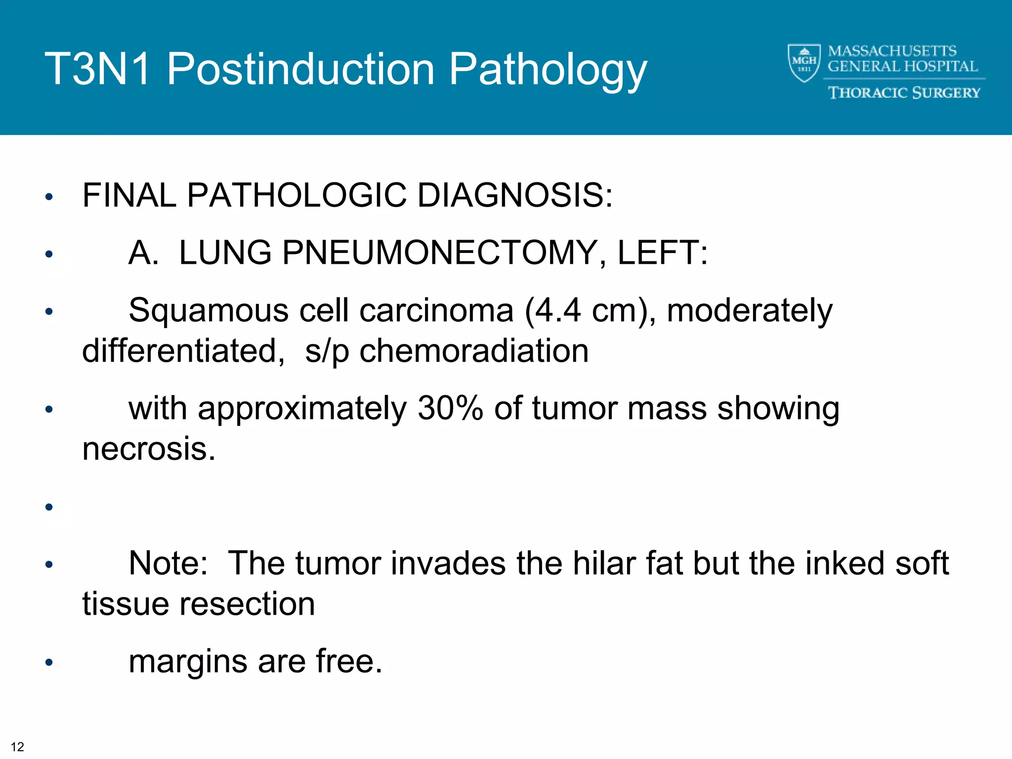T3N1 Postinduction Pathology

     • FINAL PATHOLOGIC DIAGNOSIS:

     •      A. LUNG PNEUMONECTOMY, LEFT:
     •       Squamous cell carcinoma (4.4 cm), moderately
         differentiated, s/p chemoradiation
     •      with approximately 30% of tumor mass showing
         necrosis.
     •
     •       Note: The tumor invades the hilar fat but the inked soft
         tissue resection
     •      margins are free.

12
 