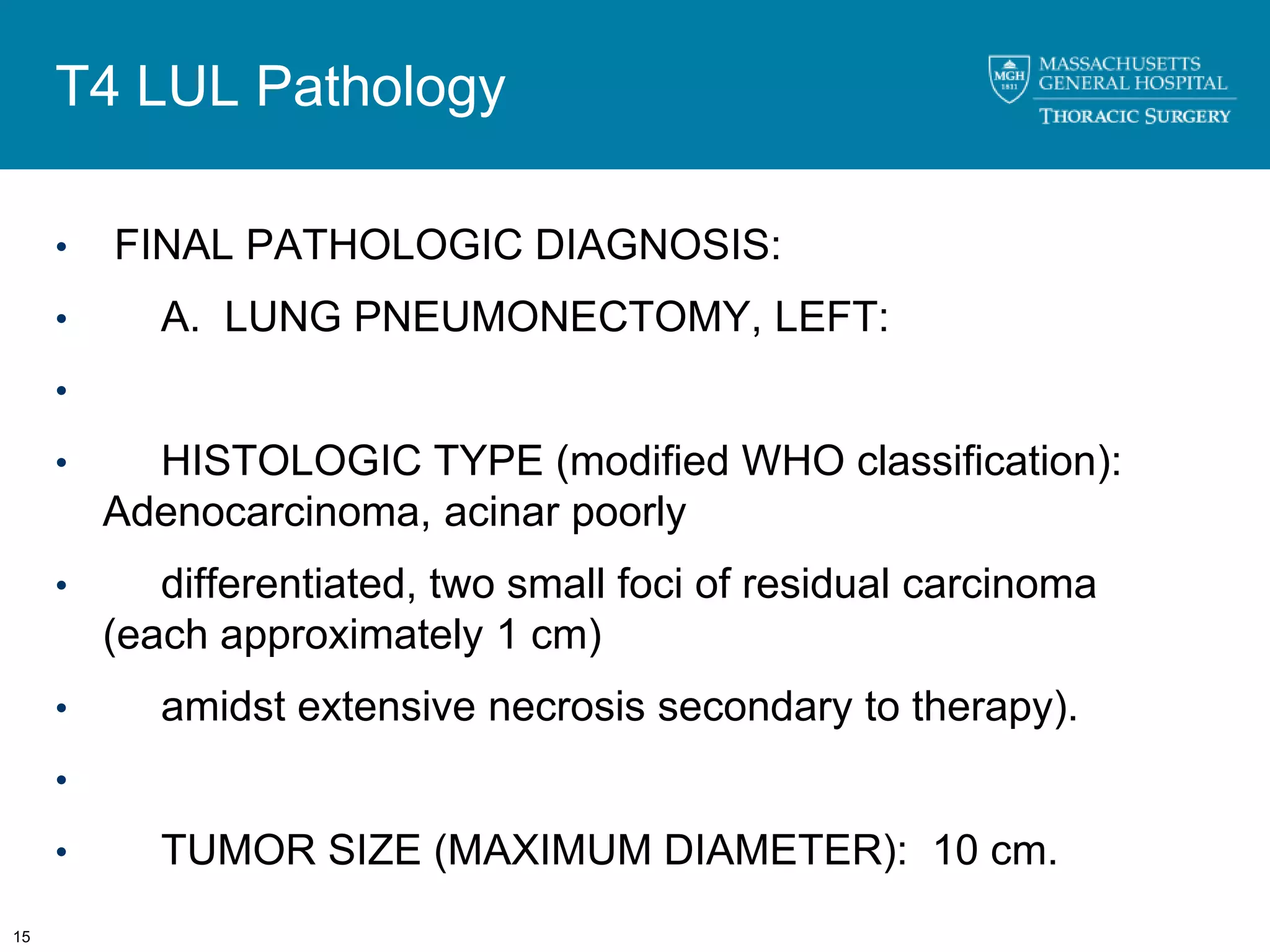 T4 LUL Pathology

     •   FINAL PATHOLOGIC DIAGNOSIS:
     •      A. LUNG PNEUMONECTOMY, LEFT:
     •

     •     HISTOLOGIC TYPE (modified WHO classification):
         Adenocarcinoma, acinar poorly
     •      differentiated, two small foci of residual carcinoma
         (each approximately 1 cm)
     •      amidst extensive necrosis secondary to therapy).
     •

     •      TUMOR SIZE (MAXIMUM DIAMETER): 10 cm.
15
 