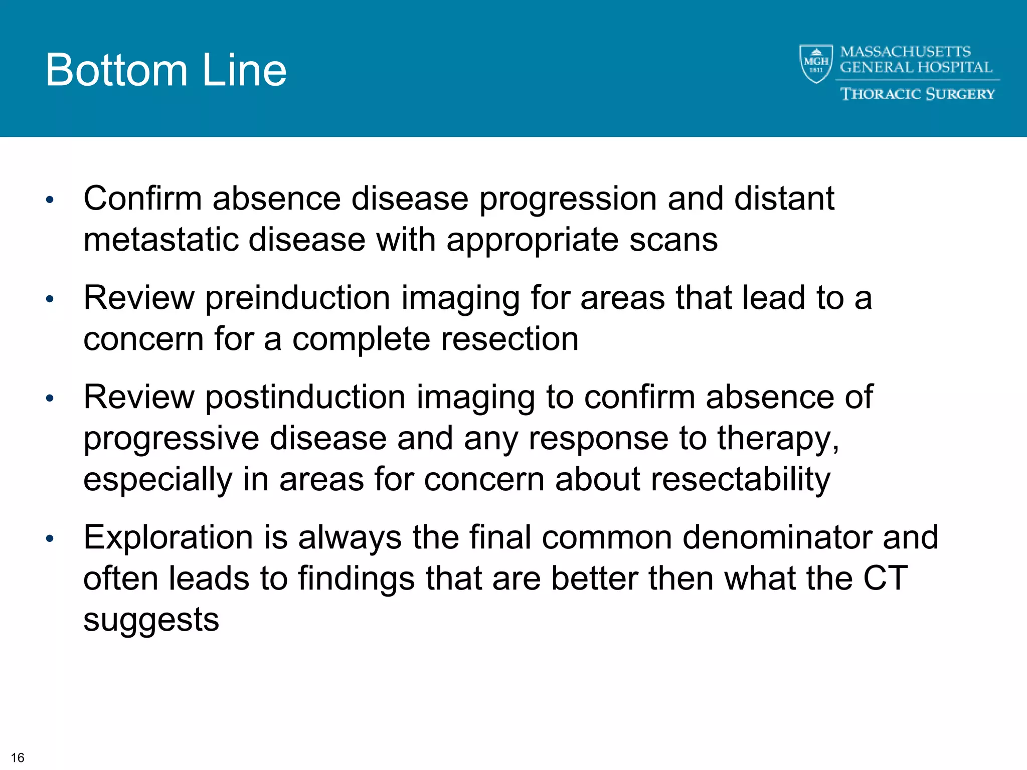 Bottom Line

     • Confirm absence disease progression and distant
       metastatic disease with appropriate scans
     • Review preinduction imaging for areas that lead to a
       concern for a complete resection
     • Review postinduction imaging to confirm absence of
       progressive disease and any response to therapy,
       especially in areas for concern about resectability
     • Exploration is always the final common denominator and
       often leads to findings that are better then what the CT
       suggests


16
 