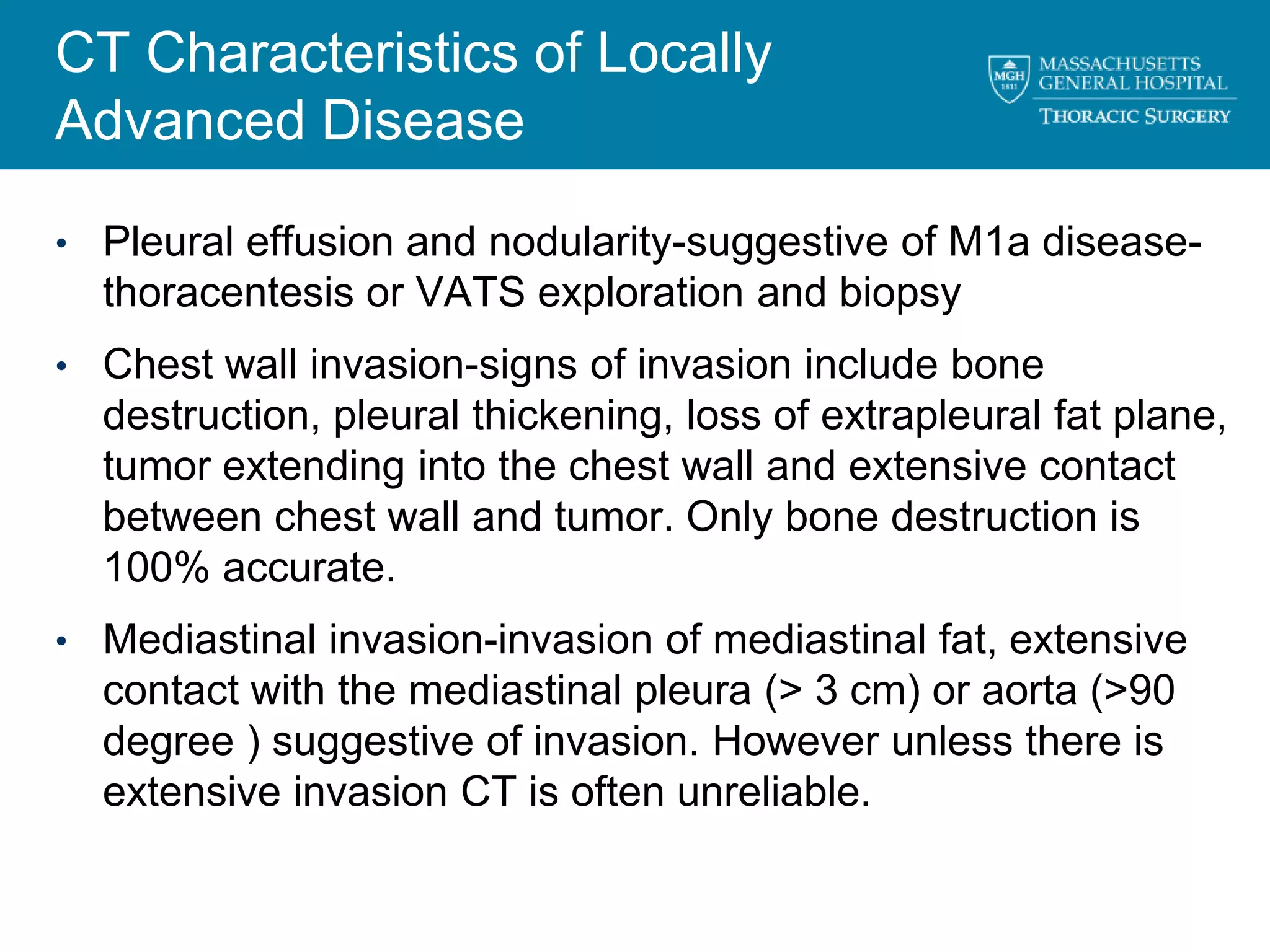 CT Characteristics of Locally
Advanced Disease

• Pleural effusion and nodularity-suggestive of M1a disease-
  thoracentesis or VATS exploration and biopsy
• Chest wall invasion-signs of invasion include bone
  destruction, pleural thickening, loss of extrapleural fat plane,
  tumor extending into the chest wall and extensive contact
  between chest wall and tumor. Only bone destruction is
  100% accurate.
• Mediastinal invasion-invasion of mediastinal fat, extensive
  contact with the mediastinal pleura (> 3 cm) or aorta (>90
  degree ) suggestive of invasion. However unless there is
  extensive invasion CT is often unreliable.
 