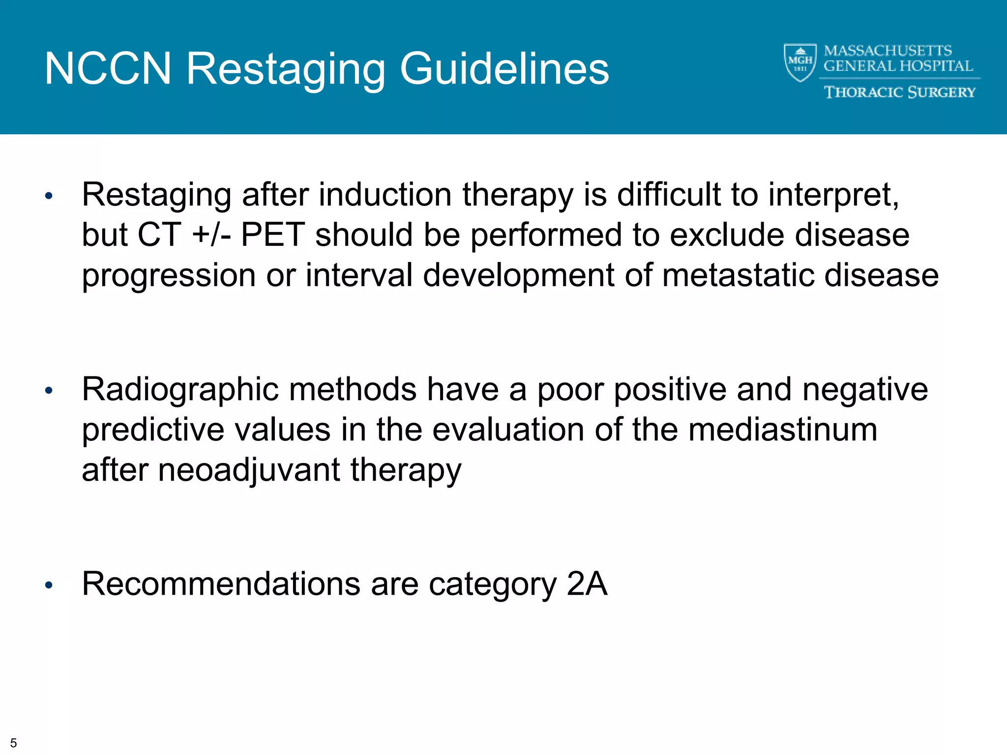 NCCN Restaging Guidelines

    • Restaging after induction therapy is difficult to interpret,
      but CT +/- PET should be performed to exclude disease
      progression or interval development of metastatic disease


    • Radiographic methods have a poor positive and negative
      predictive values in the evaluation of the mediastinum
      after neoadjuvant therapy


    • Recommendations are category 2A




5
 