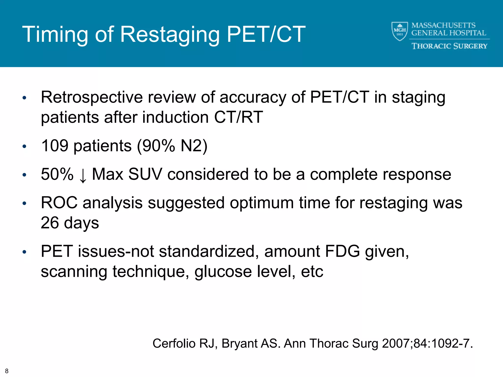 Timing of Restaging PET/CT

    • Retrospective review of accuracy of PET/CT in staging
      patients after induction CT/RT
    • 109 patients (90% N2)

    • 50% ↓ Max SUV considered to be a complete response

    • ROC analysis suggested optimum time for restaging was
      26 days
    • PET issues-not standardized, amount FDG given,
      scanning technique, glucose level, etc



                     Cerfolio RJ, Bryant AS. Ann Thorac Surg 2007;84:1092-7.

8
 